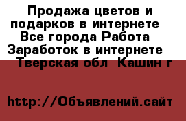 Продажа цветов и подарков в интернете - Все города Работа » Заработок в интернете   . Тверская обл.,Кашин г.